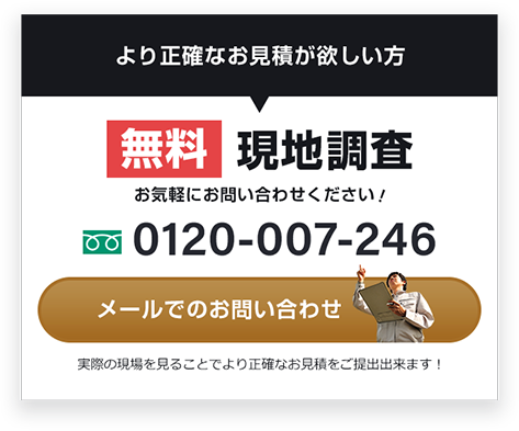 より正確なお見積が欲しい方 無料 現地調査 お気軽にお問い合わせください！ 0120-007-246 メールでの お問い合わせ 実際の現場を見ることで より正確なお見積をご提出出来ます！