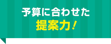 予算に合わせた 提案力！