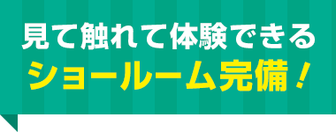 見て触れて体験できる ショールーム完備！