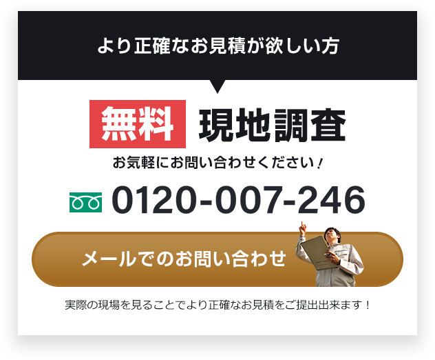 より正確なお見積が欲しい方 無料 現地調査 お気軽にお問い合わせください！ 0120-007-246 メールでの お問い合わせ 実際の現場を見ることで より正確なお見積をご提出出来ます！